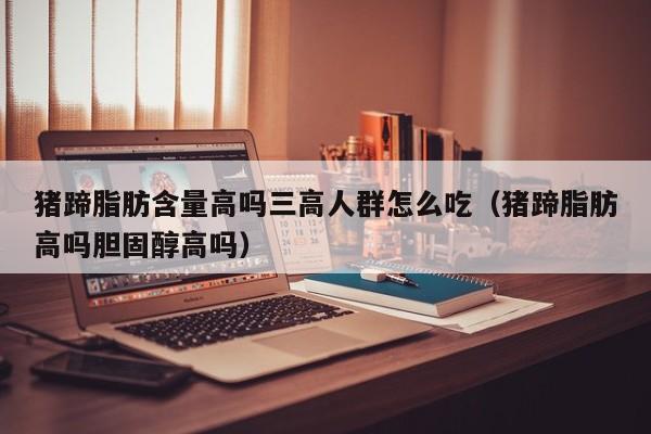 猪蹄脂肪含量高吗三高人群怎么吃(猪蹄脂肪高吗胆固醇高吗)