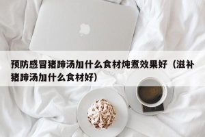 预防感冒猪蹄汤加什么食材炖煮效果好（滋补猪蹄汤加什么食材好）