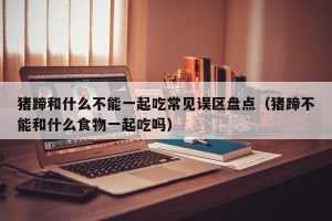 猪蹄和什么不能一起吃常见误区盘点（猪蹄不能和什么食物一起吃吗）
