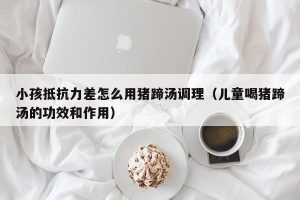 小孩抵抗力差怎么用猪蹄汤调理（儿童喝猪蹄汤的功效和作用）