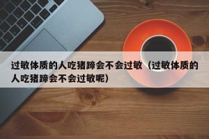 过敏体质的人吃猪蹄会不会过敏（过敏体质的人吃猪蹄会不会过敏呢）